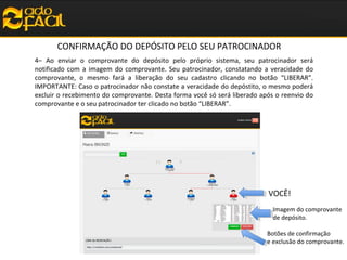 CONFIRMAÇÃO DO DEPÓSITO PELO SEU PATROCINADOR
4– Ao enviar o comprovante do depósito pelo próprio sistema, seu patrocinador será
notificado com a imagem do comprovante. Seu patrocinador, constatando a veracidade do
comprovante, o mesmo fará a liberação do seu cadastro clicando no botão “LIBERAR”.
IMPORTANTE: Caso o patrocinador não constate a veracidade do depóstito, o mesmo poderá
excluir o recebimento do comprovante. Desta forma você só será liberado após o reenvio do
comprovante e o seu patrocinador ter clicado no botão “LIBERAR”.

VOCÊ!
Imagem do comprovante
de depósito.
Botões de confirmação
e exclusão do comprovante.

 