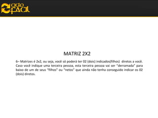 MATRIZ 2X2
6– Matrizes é 2x2, ou seja, você só poderá ter 02 (dois) indicados(filhos) diretos a você.
Caso você indique uma terceira pessoa, esta terceira pessoa vai ser “derramada” para
baixo de um de seus “filhos” ou “netos” que ainda não tenha conseguido indicar os 02
(dois) diretos.

 