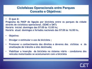 O que é:Programa da PMSP de ligação por bicicleta entre os parques da cidade através de ciclofaixa operacional. (SEME e SMT)Horário  inicial: domingos das 07:00 às 12:00 hs;Horário  atual: domingos e feriados nacionais das 07:00 às 16:00 hs.Objetivo: Divulgar e estimular o uso da bicicleta ; Promover o conhecimento dos direitos e deveres dos  ciclistas  e  da sinalização de trânsito a eles destinada;Viabilizar a inserção  da bicicleta no sistema viário – condutores dos veículos motorizados se acostumarem com a bicicletaCiclofaixas Operacionais entre ParquesConceito e Objetivos: