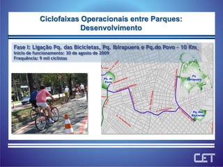 Ciclofaixas Operacionais entre Parques:DesenvolvimentoFase I: Ligação Pq. das Bicicletas, Pq. Ibirapuera e Pq.do Povo – 10 KmInício de funcionamento: 30 de agosto de 2009Frequência: 9 mil ciclistas