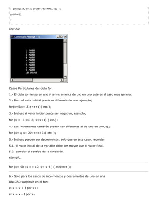 { gotoxy(10, x+4); printf("%d MAMA",x); };
getchar();
}
corrida:
Casos Particulares del ciclo for;
1.­ El ciclo comienza en uno y se incrementa de uno en uno este es el caso mas general.
2.­ Pero el valor inicial puede se diferente de uno, ejemplo;
for(x=5;x⇐15;x=x+1){ etc.};
3.­ Incluso el valor inicial puede ser negativo, ejemplo;
for (x = ­3 ;x⇐ 8; x=x+1) { etc.};
4.­ Los incrementos también pueden ser diferentes al de uno en uno, ej.;
for (x=1; x⇐ 20; x=x+3){ etc. };
5.­ Incluso pueden ser decrementos, solo que en este caso, recordar;
5.1.­el valor inicial de la variable debe ser mayor que el valor final.
5.2.­cambiar el sentido de la condición.
ejemplo;
for (x= 50 ; x >= 10; x= x­4 ) { etcétera };
6.­ Solo para los casos de incrementos y decrementos de una en una
UNIDAD substituir en el for:
el x = x + 1 por x++
el x = x ­ 1 por x–
 