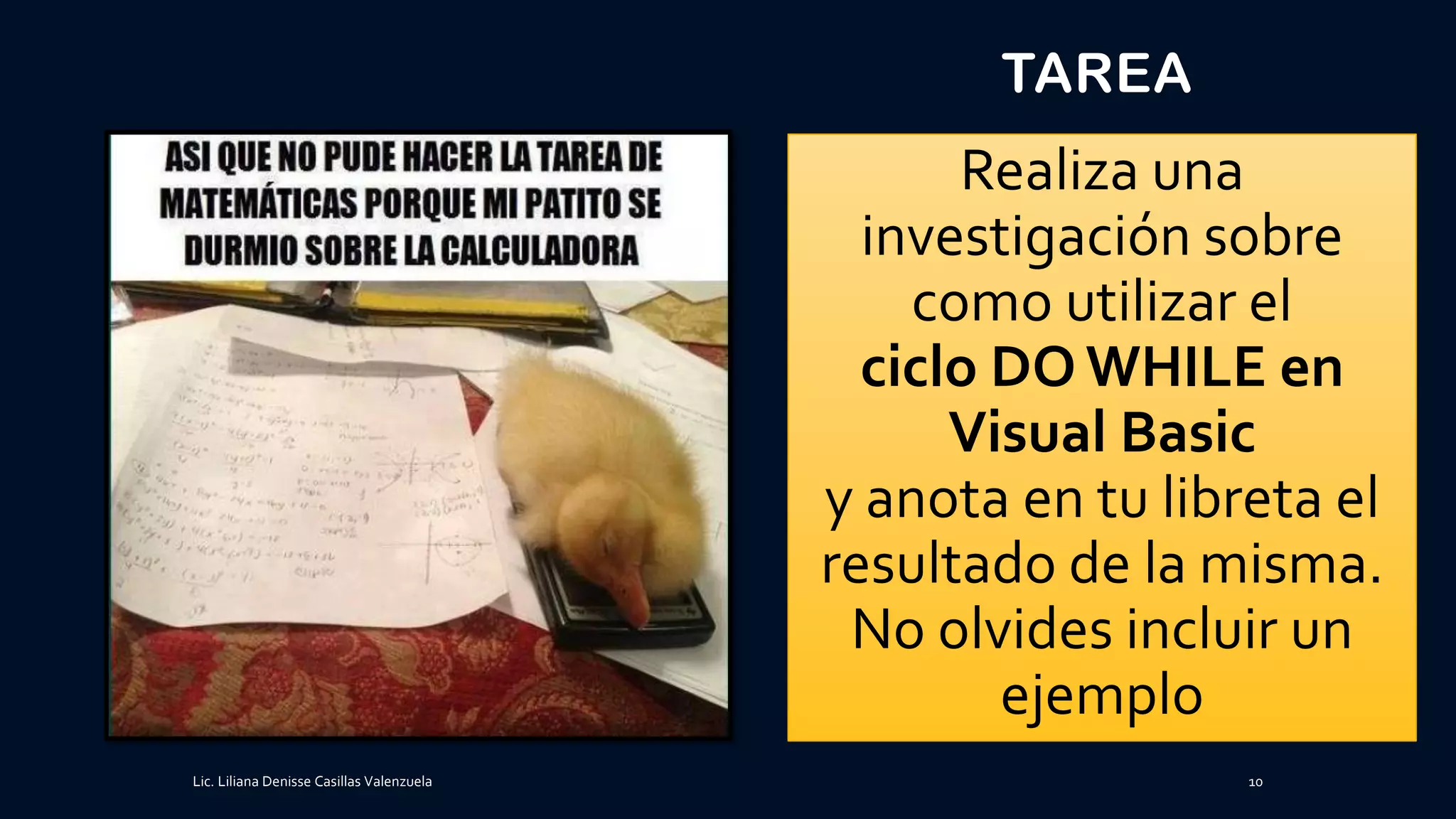 TAREA
Realiza una
investigación sobre
como utilizar el
ciclo DO WHILE en
Visual Basic
y anota en tu libreta el
resultado de la misma.
No olvides incluir un
ejemplo
Lic. Liliana Denisse Casillas Valenzuela 10
 