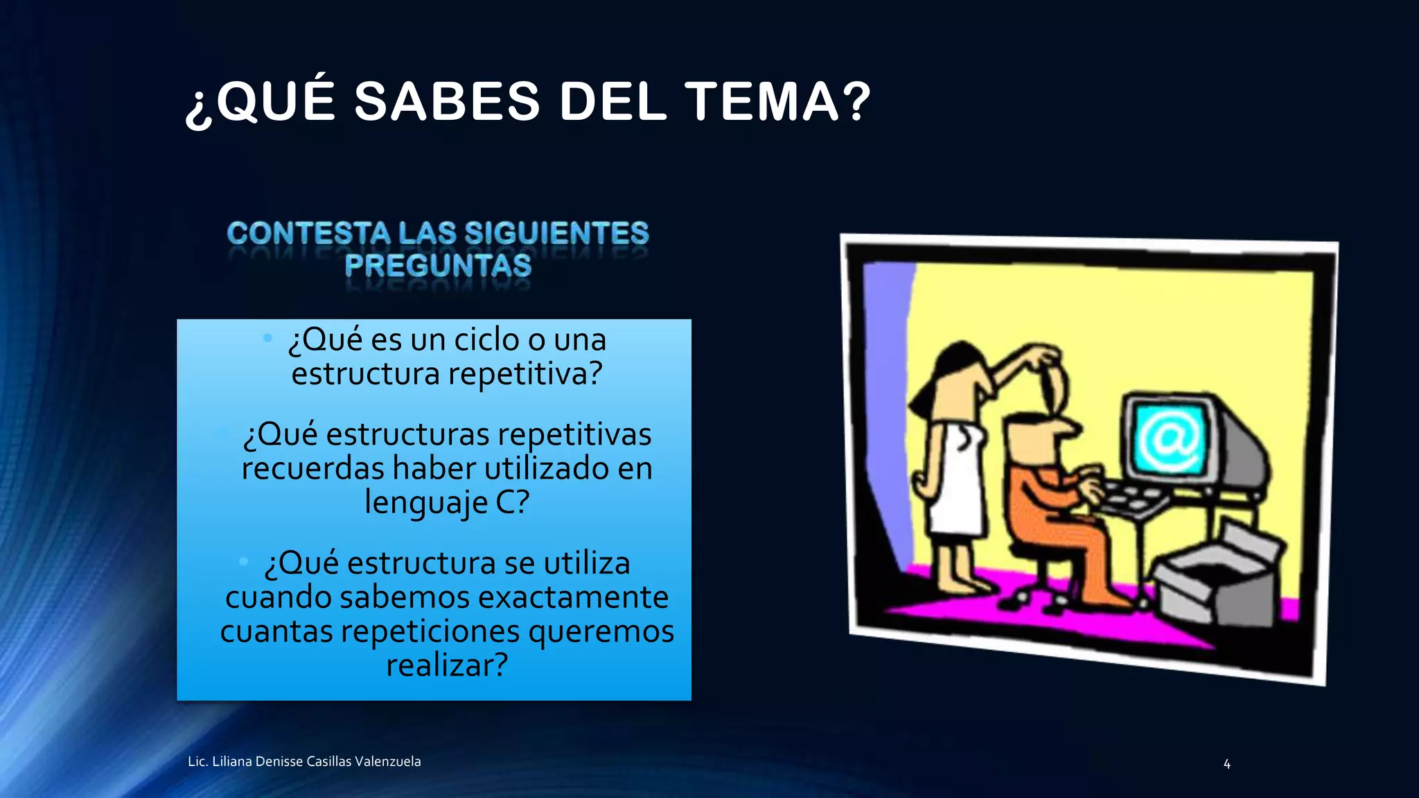 ¿QUÉ SABES DEL TEMA?
• ¿Qué es un ciclo o una
estructura repetitiva?
• ¿Qué estructuras repetitivas
recuerdas haber utilizado en
lenguaje C?
• ¿Qué estructura se utiliza
cuando sabemos exactamente
cuantas repeticiones queremos
realizar?
Lic. Liliana Denisse Casillas Valenzuela 4
 