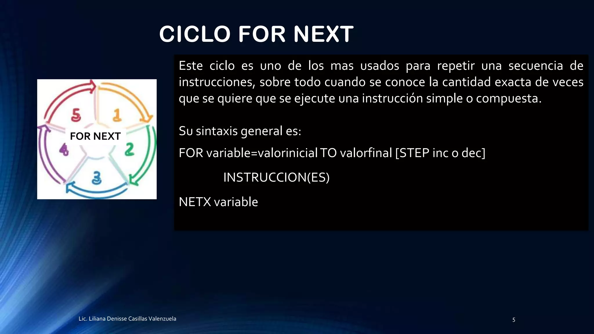 CICLO FOR NEXT
Este ciclo es uno de los mas usados para repetir una secuencia de
instrucciones, sobre todo cuando se conoce la cantidad exacta de veces
que se quiere que se ejecute una instrucción simple o compuesta.
Su sintaxis general es:
FOR variable=valorinicialTO valorfinal [STEP inc o dec]
INSTRUCCION(ES)
NETX variable
FOR NEXT
Lic. Liliana Denisse Casillas Valenzuela 5
 
