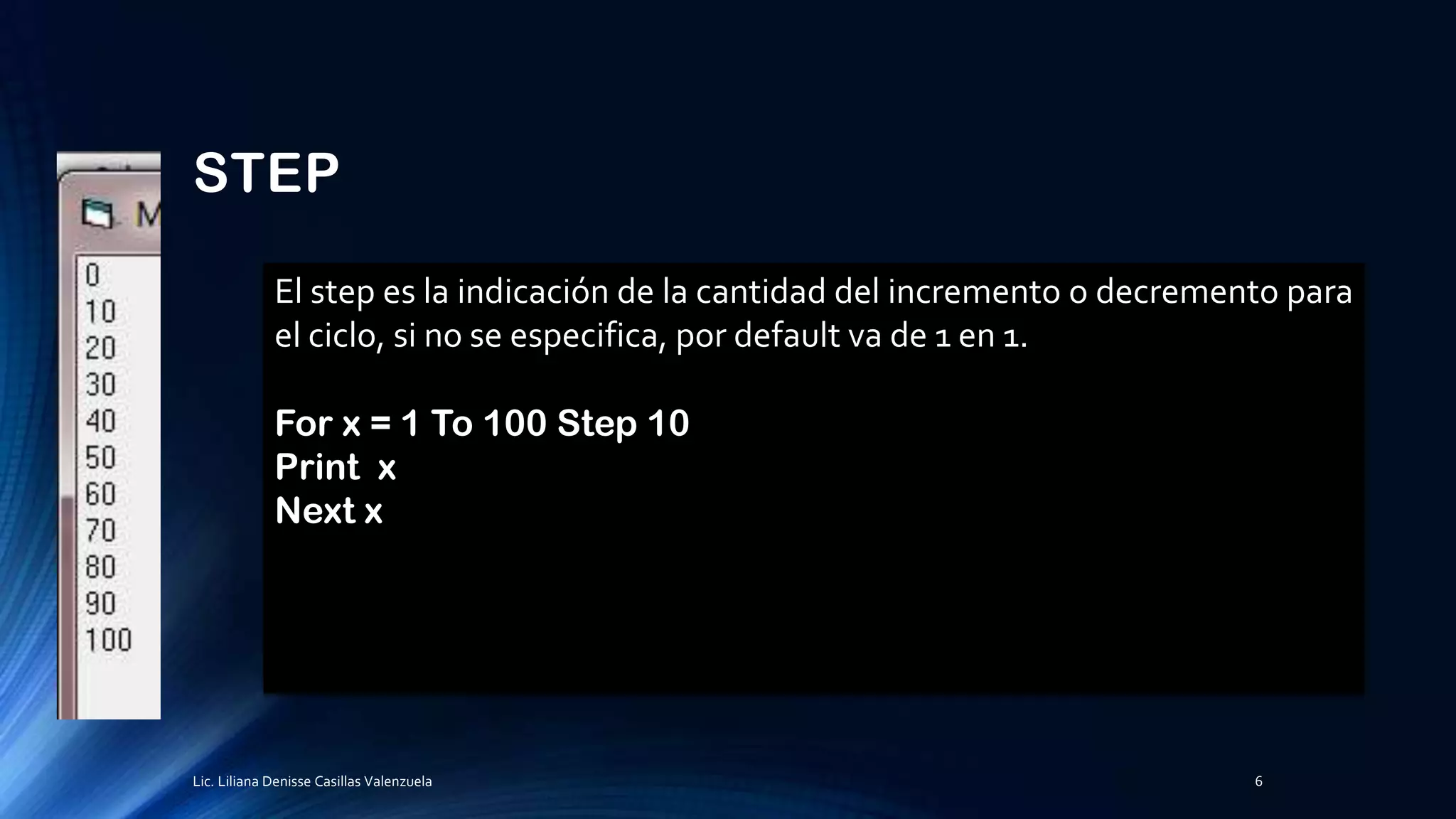 STEP
El step es la indicación de la cantidad del incremento o decremento para
el ciclo, si no se especifica, por default va de 1 en 1.
For x = 1 To 100 Step 10
Print x
Next x
Lic. Liliana Denisse Casillas Valenzuela 6
 