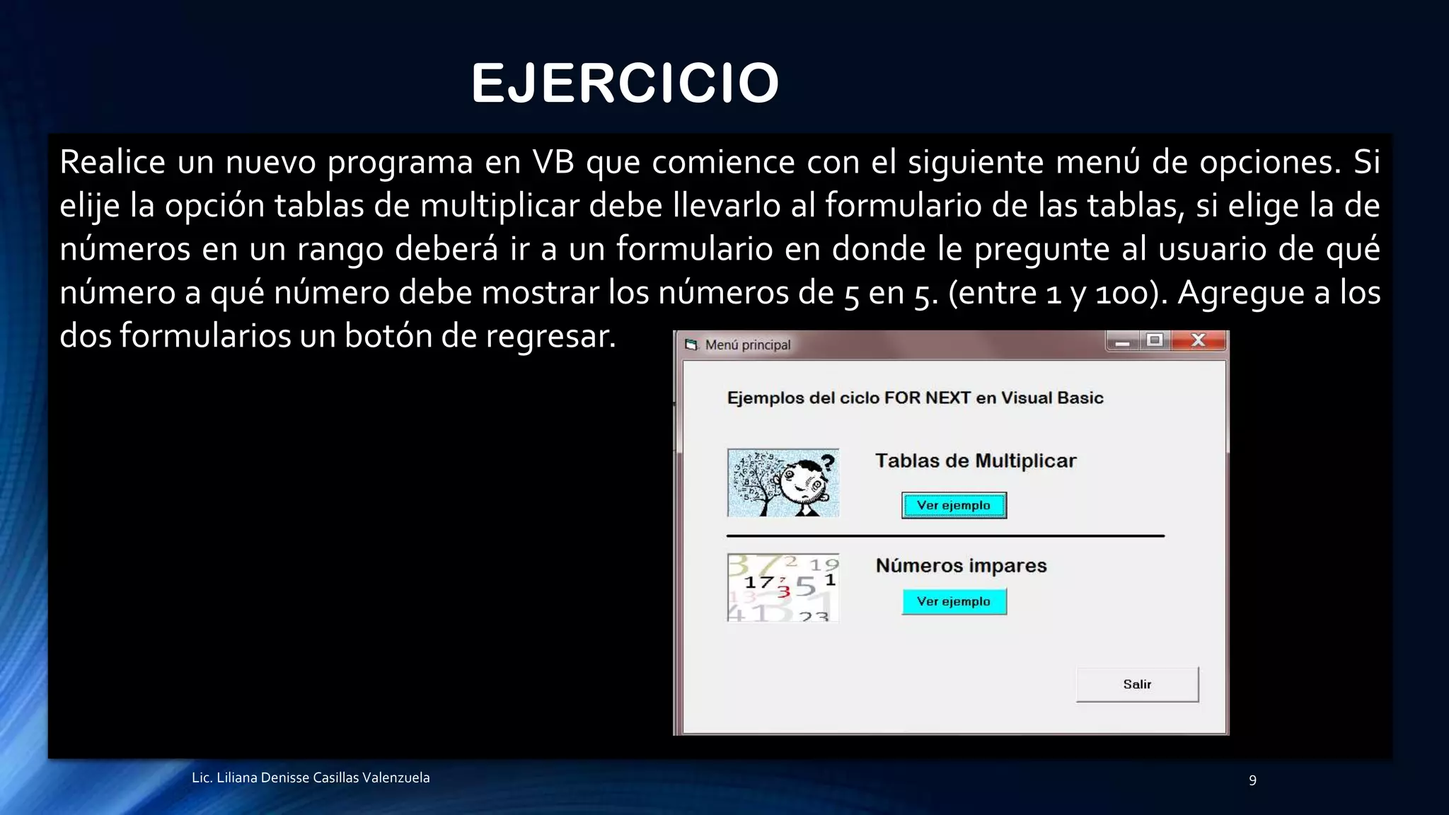 EJERCICIO
Realice un nuevo programa en VB que comience con el siguiente menú de opciones. Si
elije la opción tablas de multiplicar debe llevarlo al formulario de las tablas, si elige la de
números en un rango deberá ir a un formulario en donde le pregunte al usuario de qué
número a qué número debe mostrar los números de 5 en 5. (entre 1 y 100). Agregue a los
dos formularios un botón de regresar.
Lic. Liliana Denisse Casillas Valenzuela 9
 