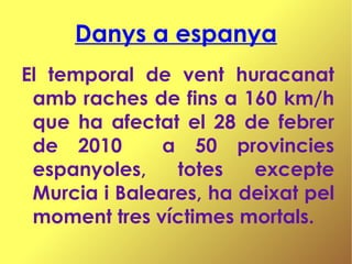 Danys a espanya El temporal de vent huracanat amb raches de fins a 160 km/h que ha afectat el 28 de febrer de 2010  a 50 provincies espanyoles, totes excepte Murcia i Baleares, ha deixat pel moment tres víctimes mortals.  