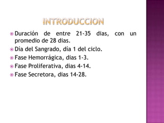  Duración de entre 21-35 dias, con un
promedio de 28 dias.
 Día del Sangrado, día 1 del ciclo.
 Fase Hemorrágica, dias 1-3.
 Fase Proliferativa, dias 4-14.
 Fase Secretora, dias 14-28.
 