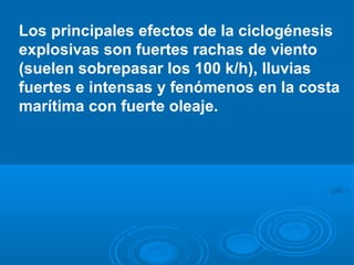 Los principales efectos de la ciclogénesis
explosivas son fuertes rachas de viento
(suelen sobrepasar los 100 k/h), lluvias
fuertes e intensas y fenómenos en la costa
marítima con fuerte oleaje.

 