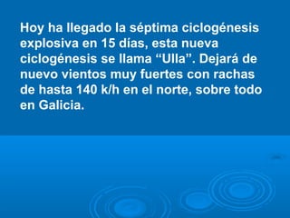 Hoy ha llegado la séptima ciclogénesis
explosiva en 15 días, esta nueva
ciclogénesis se llama “Ulla”. Dejará de
nuevo vientos muy fuertes con rachas
de hasta 140 k/h en el norte, sobre todo
en Galicia.

 