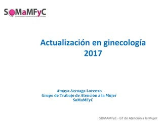 SOMAMFyC - GT de Atención a la Mujer
Actualización en ginecología
2017
Amaya Azcoaga Lorenzo
Grupo de Trabajo de Atención a la Mujer
SoMaMFyC
 