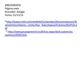 BIBLIOGRAFÍA
Páginas web
Buscador: Google
Fecha: 21/11/11

*http://www.insht.es/InshtWeb/Contenidos/Documentacion/Te
xtosOnline/Valores_Limite/Doc_Toxicologica/Ficheros/DLEP10.p
df
 * http://www.grupoprevenir.es/fichas-seguridad-sustancias-
quimicas/0243.htm
 