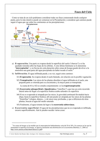 F. Javier Sánchez San Román--Dpto. Geología--Univ. Salamanca (España) http://hidrologia.usal.es . Pág. 3
Fases del Ciclo
Como se trata de un ciclo podríamos considerar todas sus fases comenzando desde cualquier
punto, pero lo más intuitivo puede ser comenzar en la Precipitación y considerar qué caminos puede
seguir el agua que cae sobre los continentes en las precipitaciones:
a) Evaporación. Una parte se evapora desde la superficie del suelo (“charcos”) o si ha
quedado retenida sobre las hojas de los árboles. A este último fenómeno se le denomina
“interceptación”, y en lluvias de corta duración sobre zonas de bosque puede devolver a la
atmósfera una gran parte del agua precipitada sin haber tocado el suelo.3
b) Infiltración. El agua infiltrada puede, a su vez, seguir estos caminos:
b1) Evaporación. Se evapora desde el suelo húmedo, sin relación con la posible vegetación.
b2) Transpiración. Las raíces de las plantas absorben el agua infiltrada en el suelo, una
pequeña parte es retenida para su crecimiento y la mayor parte es transpirada.
La suma de b1) y b2) se estudia conjuntamente: es la evapotranspiración
b3) Escorrentía subsuperficial o hipodérmica, (“interflow”), que tras un corto recorrido
lateral antes de llegar a la superficie freática acaba saliendo a la superficie
b4) Si no es evaporada ni atrapada por las raíces, la gravedad continuará llevándola hacia
abajo, hasta la superficie freática; allí aún puede ser atrapada por las raíces de las plantas
“freatofitas” (chopos, álamos,...), de raíces muy profundas, y que a diferencia de otras
plantas, buscan el agua del medio saturado.
b5) Finalmente, el agua restante da lugar a la escorrentía subterránea.
c) Escorrentía superficial. El agua de las precipitaciones que no es evaporada ni infiltrada,
escurre superficialmente. Aún le pueden suceder varias cosas:
3
En zonas de bosque se ha medido que la interceptación habitualmente varía del 20 al 30%. En cuencas en las que ha
aumentado la superficie de bosque, se aprecia claramente una disminución en la escorrentía (Martínez, J., 2006 en
http://www.unizar.es/fnca/duero/docu/c11.pdf)
Precipitaciones
Intercep-
tación Llegan
al suelo
Infiltración
Escorrentía superficial
Escorrentía subterránea
Escorrentía hipodérmica
Evap. Evap.
Transpiración
Evap.
Río
Sup. freática
 