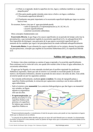 F. Javier Sánchez San Román--Dpto. Geología--Univ. Salamanca (España) http://hidrologia.usal.es . Pág. 4
c1) Parte es evaporada: desde la superficie de ríos, lagos y embalses también se evapora una
pequeña parte4
c2) Otra parte puede quedar retenida como nieve o hielo o en lagos o embalses.
(“Escorrentía superficial diferida”)
c3) Finalmente una parte importante es la escorrentía superficial rápida que sigue su camino
hacia el mar.
En resumen, hemos visto que el agua precipitada puede:
- sufrir Evaporación y Evapotranspiración (a, b1, b2, b4, c1)
- escurrir superficialmente
- constituir escorrentía subterránea
Otros conceptos fundamentales son:
Escorrentía Directa, la que llega a los cauces superficiales en un periodo de tiempo corto tras la
precipitación, y que normalmente engloba la escorrentía superficial (c3) y la subsuperficial (b3).
Son imposibles de distinguir: una gran parte de lo que parece escorrentía superficial (por el
aumento de los caudales que sigue a las precipitaciones) ha estado infiltrada subsuperficialmente
Escorrentía Básica, la que alimenta los cauces superficiales en los estiajes, durante los periodos
sin precipitaciones, concepto que engloba la Escorrentía Subterránea (b5) y la superficial diferida
(c2)
Salidas del agua subterránea.
Ya hemos visto cómo continúan su camino el agua evaporada y la escurrida superficialmente.
Para continuar con la visión del ciclo, nos queda sólo reseñar cómo lo hace el agua subterránea, la
escorrentía subterránea.
El agua que ha llegado a la zona saturada circulará por el acuífero siguiendo los gradientes
hidráulicos regionales. Hasta que sale al exterior o es extraída su recorrido puede ser de unos
metros o de bastantes kilómetros, durante un periodo de unos meses o de miles de años. Esta salida
al exterior puede ser por los siguientes caminos:
- Ser extraída artificialmente, mediante pozos o sondeos. En zonas de topografía plana y
superficie freática profunda, la extracción por captaciones constituye casi la única salida del
agua subterránea.
- Salir al exterior como manantial. Los contextos hidrogeológicos que dan lugar a un manantial
son variados, en figura
adjunta se esquematiza
sólo uno de ellos.
- Evapotranspiración, por
plantas freatofitas5
o si la
superficie freática está
próxima a la superficie.
En laderas que cortan la
superficie freática se
4
Proporcionalmente pequeña, si consideramos el total de una gran cuenca, pero puede ser muy importante en lugares
áridos que se abastecen con un embalse
5
La mayoría de las plantas deben absorber agua por sus raíces del suelo húmedo pero no saturado. Las denominadas
freatofitas lo hacen de la zona saturada; suelen ser plantas de largas raíces que se encuentran en las proximidades de los
ríos, como los álamos.
 