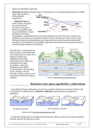 F. Javier Sánchez San Román--Dpto. Geología--Univ. Salamanca (España) http://hidrologia.usal.es . Pág. 5
genera una abundante vegetación.
- Alimentar un cauce subrepticiamente. Es normal que un río aumente paulatinamente su caudal
aguas abajo aunque no
reciba afluentes
superficiales.
- Afluencia al mar en
zonas costeras. Se genera
una zona de mezcla
(interfase) en la que se
alcanza un equilibrio entre
el agua continental y el agua
procedente del océano,
mezclándose y ascendiendo hacia la costa para perderse en el mar. Para que se alcance este
equilibrio es necesario que la superficie freática esté más elevada que el mar, ya que el agua
continental tiene una densidad menor que el agua del mar y necesita una altura mayor para
conseguir la misma presión. Esta pérdida de agua dulce hacia el mar es necesaria para evitar la
intrusión de agua salada en el continente.
De todas ellas, y exceptuando las
áreas costeras, la más importante
es la salida hacia los cauces. En la
figura) se muestra una
simplificación del flujo
subterráneo en una región con
alternancia entre capas
permeables y otras poco
permeables (en la figura:
“confining bed”). Existen flujos
locales, de días o años de
recorrido, y flujos regionales con
recorridos de duración de siglos a
milenios. Tomado de http://water.usgs.gov/pubs/circ/circ1139/
Relaciones entre aguas superficiales y subterráneas
Esta afluencia de agua subterránea a los ríos no se produce siempre, en ocasiones el flujo es del
río al acuífero. Se denominan ríos efluentes e influentes respectivamente (o ganadores y
perdedores.
Río efluente o ganador Ríos perdedores o influentes
Cuando hace tiempo que no se producen precipitaciones sobre su cuenca, un río puede continuar
llevando agua por las siguientes causas:
Dibujado a partir de http://water.usgs.gov/pubs/circ/circ1186
 