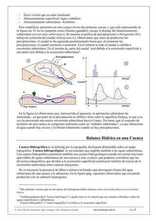 F. Javier Sánchez San Román--Dpto. Geología--Univ. Salamanca (España) http://hidrologia.usal.es . Pág. 6
- Nieve o hielo que se están fundiendo
- Almacenamiento superficial: lagos, embalses
- Almacenamiento subterráneo: Acuíferos
Para simplificar, pensemos en una cuenca sin las dos primeras causas, y que está representada en
la figura (a). El río se comporta como efluente (ganador), recoge el drenaje del almacenamiento
subterráneo (escorrentía subterránea). Se muestra el gráfico de precipitaciones o hietograma (b) y
debajo la evolución del caudal, hidrograma (c). Observamos que antes de producirse las
precipitaciones, el caudal se iba agotando paulatinamente hasta que, al comenzar las
precipitaciones, el caudal comienza a aumentar. En el instante t1 todo el caudal es debido a
escorrentía subterránea. En el instante t2, parte del caudal será debido a la escorrentía superficial y
otra parte será debida a la escorrentía subterránea6
.
P
Caudal
t1 t2
tiempo
tiempo
Precipitaciones
Río
BA
Sup. freática
B
A
c
b
a
En la figura (c) observamos que, transcurrido el aguacero, la aportación subterránea ha
aumentado, ya que parte de la precipitación se infiltró e hizo subir la superficie freática, lo que a su
vez ha provocado una mayor escorrentía subterránea hacia el cauce. Por tanto, que el conjunto de
acuíferos de una cuenca se comportan realmente como un “embalse subterráneo”, ya que almacenan
el agua cuando hay exceso y la liberan lentamente cuando no hay precipitaciones.
Balance Hídrico en una Cuenca
Cuenca Hidrográfica es la definida por la topografía, fácilmente delimitable sobre un mapa
topográfico. Cuenca hidrogeológica7
es un concepto que engloba también a las aguas subterráneas.
Una cuenca hidrográfica constituirá también una cuenca hidrogeológica cuando no existan trasvases
apreciables de aguas subterráneas de una cuenca a otra, es decir, que podamos considerar que las
divisorias topográficas que dividen a la escorrentía superficial constituyen también divisorias de la
escorrentía subterránea entre cuencas adyacentes.
No es necesaria la presencia de fallas o estratos inclinados que provoquen el paso del agua
subterránea de una cuenca a la adyacente. En la figura (pág. siguiente) observamos que eso puede
producirse con un subsuelo homogéneo.
6
Más adelante veremos que las dos partes del hidrograma deben referirse como escorrentía directa y escorrentía
básica.
7
También podemos decir "cuenca hidrológica" si queda claro en el contexto que nos estamos refiriendo a todas las
aguas (superficiales y subterráneas).
"Cuenca hidrográfica" o "cuenca topográfica" se refiere a la escorrentía superficial.
 