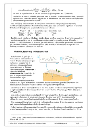 F. Javier Sánchez San Román--Dpto. Geología--Univ. Salamanca (España) http://hidrologia.usal.es . Pág. 8
Altura lámina (mm) mmm
m
m
23023,0
104002
10553
26
36




base
volumen
Por tanto, de la precipitación de 780 mm se habrían evapotranspirado: 780-230=550 mm
Este cálculo es correcto solamente porque los datos se refieren a la media de muchos años y porque la
superficie de la cuenca nos permite suponer que las transferencias con otras cuencas son despreciables
(se considera así por encima de 1000 km2
).
Para conocer el funcionamiento de una cuenca como unidad hidrogeológica es necesario
cuantificar su balance hídrico. Como término medio, para todas las cuencas españolas, el resumen
del balance hídrico presenta aproximadamente estos valores9
:
Precip = ET + Escorrentía Sup. + Escorrentía Subt.
686 mm. = 466 mm. + 163 mm. + 57 mm.
100 % = 68% + 24% + 8%
También puede estudiarse el balance hídrico de un acuífero concreto o de un “sistema acuífero”
(=conjunto de acuíferos que se consideran conjuntamente). La ecuación general (Entradas =
Salidas +  almacenamiento) es la misma que para la cuenca como unidad, pero en un acuífero hay
que considerar entradas y salidas desde y hacia otros acuíferos, infiltración o recarga artificial,
bombeo, salida hacia los cauces o el mar, etc.
Recursos, reservas y sobreexplotación
Si explotamos el agua que se
puede renovar (considerando un
periodo de unos años) se dice que
explotamos los recursos. Si
utilizamos más agua de la que
puede renovarse, se dice que
estamos explotando las reservas, y
estamos produciendo
sobreexplotación. Los niveles del
agua en los pozos cada año se
encuentran más bajos.
Mantener inalterado el balance
hídrico de una región mantiene los ecosistemas en su estado natural, pero no corresponde a la
máxima explotación de los recursos hídricos sin llegar a sobreexplotación.
La evaluación de los recursos hídricos de una zona en base al balance hídrico “natural” (previo a
la explotación) ha sido denominado el mito del balance hídrico (Water Budget Myth, Alley et al.,
1999, pág. 15).
Una cierta sobreexplotación inicial puede provocar un equilibrio distinto, pero que da lugar a un
mejor aprovechamiento de los recursos hídricos, disminuyendo la ET, incrementando la
infiltración, y provocando la alimentación de los acuíferos a partir de los cauces superficiales.
Si se logra estabilizar el nuevo nivel de explotación, la evolución de los niveles en un piezómetro
sería como se indica en la figura de la página siguiente.
Se habría conseguido una explotación sostenible, aunque el precio que se ha debido pagar por ello
ha sido la desaparición de vegetación y zonas húmedas y la disminución del caudal del río. Si ese
9
Estrela, T. et al. (1999).- La evaluación de los recursos hídricos en el Libro blanco del agua en España. Ingeniería
del agua, 6.2: 125-138
Nivel
del
agua
años
Nivel
del
agua
años
Invierno
Verano
Sobreexplotación
 