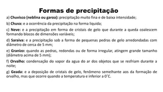 Formas de precipitação
a) Chuvisco (neblina ou garoa): precipitação muito fina e de baixa intensidade;
b) Chuva: e a ocorrência da precipitação na forma liquida;
c) Neve: e a precipitação em forma de cristais de gelo que durante a queda coalescem
formando blocos de dimensões variáveis;
d) Saraiva: e a precipitação sob a forma de pequenas pedras de gelo arredondadas com
diâmetro de cerca de 5 mm;
e) Granizo: quando as pedras, redondas ou de forma irregular, atingem grande tamanho
(diâmetro acima de 5 mm);
f) Orvalho: condensação do vapor da agua do ar dos objetos que se resfriam durante a
noite;
g) Geada: e a deposição de cristais de gelo, fenômeno semelhante aos da formação de
orvalho, mas que ocorre quando a temperatura e inferior a 0˚C.
 
