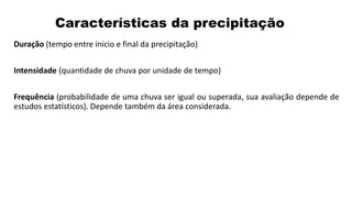 Características da precipitação
Duração (tempo entre inicio e final da precipitação)
Intensidade (quantidade de chuva por unidade de tempo)
Frequência (probabilidade de uma chuva ser igual ou superada, sua avaliação depende de
estudos estatísticos). Depende também da área considerada.
 