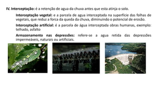 IV. Interceptação: é a retenção de agua da chuva antes que esta atinja o solo.
Interceptação vegetal: e a parcela de agua interceptada na superfície das folhas de
vegetais, que reduz a forca da queda da chuva, diminuindo o potencial de erosão.
Interceptação artificial: é a parcela de água interceptada obras humanas, exemplo:
telhado, asfalto
Armazenamento nas depressões: refere-se a agua retida das depressões
impermeáveis, naturais ou artificiais.
 