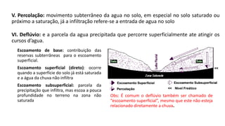 VI. Deflúvio: e a parcela da agua precipitada que percorre superficialmente ate atingir os
cursos d’agua.
Escoamento de base: contribuição das
reservas subterrâneas para o escoamento
superficial.
Escoamento superficial (direto): ocorre
quando a superfície do solo já está saturada
e a água da chuva não infiltra
Escoamento subsuperficial: parcela da
precipitação que infiltra, mas escoa a pouca
profundidade no terreno na zona não
saturada
V. Percolação: movimento subterrâneo da agua no solo, em especial no solo saturado ou
próximo a saturação, já a infiltração refere-se a entrada de agua no solo
Obs: É comum o deflúvio também ser chamado de
“escoamento superficial”, mesmo que este não esteja
relacionado diretamente a chuva.
 