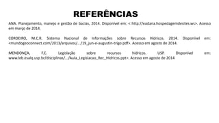 REFERÊNCIAS
ANA. Planejamento, manejo e gestão de bacias, 2014. Disponível em: < http://eadana.hospedagemdesites.ws>. Acesso
em março de 2014.
CORDEIRO, M.C.R. Sistema Nacional de Informações sobre Recursos Hídricos. 2014. Disponível em:
<mundogeoconnect.com/2013/arquivos/.../19_jun-e-augustin-trigo.pdf>. Acesso em agosto de 2014.
MENDONÇA, F.C. Legislação sobre recursos hídricos. USP. Disponível em:
www.leb.esalq.usp.br/disciplinas/.../Aula_Legislacao_Rec_Hidricos.ppt>. Acesso em agosto de 2014
 