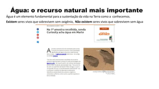 Água: o recurso natural mais importante
Água é um elemento fundamental para a sustentação da vida na Terra como a conhecemos.
Existem seres vivos que sobrevivem sem oxigênio, Não existem seres vivos que sobrevivem sem água
 