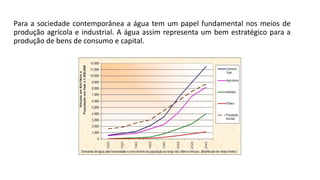 Para a sociedade contemporânea a água tem um papel fundamental nos meios de
produção agrícola e industrial. A água assim representa um bem estratégico para a
produção de bens de consumo e capital.
 