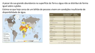 A pesar da sua grande abundancia na superfície da Terra a água não se distribui de forma
igual sobre o globo.
Estima-se que hoje cerca de um bilhão de pessoas vivem em condições insuficiente de
disponibilidade de água.
 