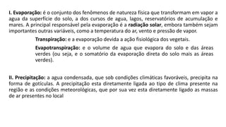I. Evaporação: é o conjunto dos fenômenos de natureza física que transformam em vapor a
agua da superfície do solo, a dos cursos de agua, lagos, reservatórios de acumulação e
mares. A principal responsável pela evaporação é a radiação solar, embora também sejam
importantes outras variáveis, como a temperatura do ar, vento e pressão de vapor.
Transpiração: e a evaporação devida a ação fisiológica dos vegetais.
Evapotranspiração: e o volume de agua que evapora do solo e das áreas
verdes (ou seja, e o somatório da evaporação direta do solo mais as áreas
verdes).
II. Precipitação: a agua condensada, que sob condições climáticas favoráveis, precipita na
forma de gotículas. A precipitação esta diretamente ligada ao tipo de clima presente na
região e as condições meteorológicas, que por sua vez esta diretamente ligado as massas
de ar presentes no local
 