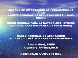 SISTEMA DE INTEGRACION CENTROAMERICANA (SICA) COMITÉ REGIONAL DE RECURSOS HIDRÁULICOS (CRRH)   UNION MUNDIAL PARA LA NATURALEZA, OFICINA REGIONAL PARA MESOAMERICA (UICN-ORMA)       MARCO REGIONAL DE ADAPTACION A CAMBIO CLIMÁTICO PARA CENTROAMÉRICA     Pascal Girot, PNUD Alejandro Jiménez,UICN    ABORDAJE CONCEPTUAL   