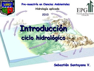 Introducción ciclo hidrológico Hidrología aplicada Sebastián Santayana V. Pre-maestría en Ciencias Ambientales 2010  