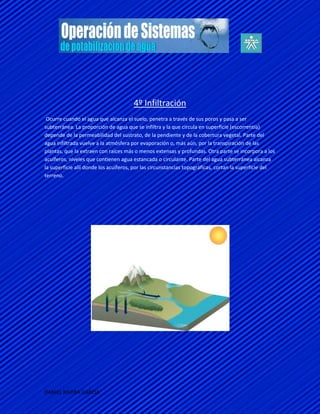 4º Infiltración
 Ocurre cuando el agua que alcanza el suelo, penetra a través de sus poros y pasa a ser
subterránea. La proporción de agua que se infiltra y la que circula en superficie (escorrentía)
depende de la permeabilidad del sustrato, de la pendiente y de la cobertura vegetal. Parte del
agua infiltrada vuelve a la atmósfera por evaporación o, más aún, por la transpiración de las
plantas, que la extraen con raíces más o menos extensas y profundas. Otra parte se incorpora a los
acuíferos, niveles que contienen agua estancada o circulante. Parte del agua subterránea alcanza
la superficie allí donde los acuíferos, por las circunstancias topográficas, cortan la superficie del
terreno.




DANIEL RIVERA GARCIA
 