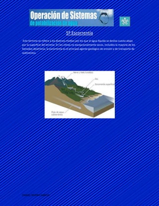 5º Escorrentía
 Este término se refiere a los diversos medios por los que el agua líquida se desliza cuesta abajo
por la superficie del terreno. En los climas no excepcionalmente secos, incluidos la mayoría de los
llamados desérticos, la escorrentía es el principal agente geológico de erosión y de transporte de
sedimentos.




DANIEL RIVERA GARCIA
 