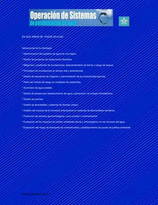 EN QUE AREAS SE PUEDE APLICAR:



Aplicaciones de la hidrología

* Determinación del equilibrio de agua de una región.

* Diseño de proyectos de restauración ribereños.

* Mitigación y predicción de inundaciones, desprendimiento de tierras y riesgo de sequía.

* Pronóstico de inundaciones en tiempo real y advertencias.

* Diseño de esquemas de irrigación y administración de la productividad agrícola.

* Parte del módulo de riesgo en modelado de catástrofes.

* Suministro de agua potable.

* Diseño de presas para abastecimiento de agua o generación de energía hidroeléctrica.

* Diseño de puentes.

* Diseño de alcantarillas y sistemas de drenaje urbano.

* Análisis del impacto de la humedad antecedente en sistemas de alcantarillado sanitarios.

* Predicción de cambios geomorfológicos, como erosión o sedimentación.

* Evaluación de los impactos de cambio ambiental natural y antropogénico en los recursos del agua.

* Evaluación del riesgo de transporte de contaminantes y establecimiento de pautas de política ambiental.




DANIEL RIVERA GARCIA
 
