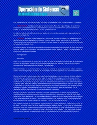 Esta misma visión del ciclo hidrológico era concebida por pensadores como Leonardo da Vinci o Descartes.

·     ARISTÓTELES, introdujo el concepto de “condensación”. Para él el origen del agua de las fuentes
estaba en la humedad del aire. Esta humedad sufría un proceso de condensación que daba origen a las
fuentes. El agua de las fuentes pasaba a los ríos y de estos al mar.

En el primer siglo de la Era Cristiana, Séneca explicó de forma similar sus ideas sobre la procedencia del
agua en nuestro planeta.

·      VITRUVIO, arquitecto romano del siglo I a.C. introdujo el concepto de “infiltración” basándose en una
serie de observaciones realizadas en el Vesubio. Observó que las fuentes que surgían en las faldas del
Vesubio tenían más agua cuando llovía o nevaba. Pensó que el agua de las fuentes procedía de la infiltración
del agua de lluvia o de la nieve.

El concepto de ciclo se basa en el permanente movimiento o transferencia de las masas de agua, tanto de un
punto del planeta a otro, como entre sus diferentes estados (líquido, gaseoso y sólido). Este flujo de agua se
produce por dos causas principales:

·    la energía solar

·    la gravedad

El Sol causa la evaporación del agua y ésta en forma de vapor se eleva hacia las capas altas de la atmósfera.
La fuerza de la gravedad hace que el agua condensada en las nubes precipite y una vez en la superficie
terrestre circule desde las zonas más elevadas a las más bajas

El ciclo hidrológico es un proceso continuo en el que una partícula de agua evaporada del océano vuelve al
océano después de pasar por las etapas de precipitación, escorrentía superficial y/o escorrentía subterránea
.

El ciclo se inicia sobre todo en las grandes superficies líquidas (lagos, mares y océanos) donde la radiación
solar favorece que continuamente se forme vapor de agua. El vapor de agua, menos denso que el aire,
asciende a capas más altas de la atmósfera, donde se enfría y se condensa formando nubes. Cuando por
condensación las partículas de agua que forman las nubes alcanzan un tamaño superior a 0,1 mm comienza
a formarse gotas, las cuales caen por gravedad dando lugar a las precipitaciones (en forma de lluvia, granizo
o nieve). Pero no todo el agua que precipita llega a alcanzar la superficie del terreno. Una parte del agua de
precipitación vuelve a evaporarse en su caída y otra parte es retenida (“agua de intercepción”) por la
vegetación, edificios, carreteras, etc., la cual será más tarde evaporada.

Del agua que alcanza la superficie del terreno, una parte queda retenida en charcas, lagos y embalses
(“almacenamiento superficial”) volviendo una gran parte de nuevo a la atmósfera en forma de vapor. Otra
parte circula sobre la superficie y se concentra en pequeños cursos de agua, que luego se reúnen en arroyos
y más tarde desembocan en los ríos (“escorrentía superficial”). Este agua que circula superficialmente irá a
parar a lagos o al mar, donde una parte se evaporará y otra se infiltrará en el terreno.

Pero también una parte de la precipitación llega a penetrar la superficie del terreno (“infiltración”) a través de
los poros y fisuras del suelo o las rocas, rellenando de agua el medio poroso. En casi todas las formaciones
geológicas existe una parte superficial cuyos poros no están saturados en agua, que se denomina “zona no
saturada”, y una parte inferior saturada en agua, y denominada “zona saturada”. Una buena parte del agua
infiltrada nunca llega a la zona saturada sino que es interceptada en la zona no saturada. En la zona no




DANIEL RIVERA GARCIA
 