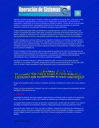 saturada una parte de este agua se evapora y vuelve a la atmósfera en forma de vapor, y otra parte, mucho
más importante cuantitativamente, se consume en la “transpiración” de las plantas. Los fenómenos de
evaporación y transpiración en la zona no saturada son difíciles de separar, y es por ello por lo que se utiliza
el término “evapotranspiración” para englobar ambos términos. El agua que desciende, por gravedad-
percolación y alcanza la zona saturada constituye la recarga de agua subterránea.

El agua subterránea puede volver a la atmósfera por evapotranspiración cuando el nivel saturado queda
próximo a la superficie del terreno. Otras veces, se produce la descarga de las aguas subterráneas, la cual
pasará a engrosar el caudal de los ríos, rezumando directamente en el cauce o a través de manantiales, o
descarga directamente en el mar u otras grandes superficies de agua, cerrándose así el ciclo hidrológico.

El ciclo hidrológico es un proceso continuo que es irregular en el espacio y en el tiempo. Una gota de lluvia
puede recorrer todo el ciclo o una parte de él. Cualquier acción del hombre en una parte del ciclo, alterará el
ciclo entero para una determinada región. El hombre actúa introduciendo cambios importantes en el ciclo
hidrológico de algunas regiones de manera progresiva al desecar zonas pantanosas, modificar el régimen de
los ríos, construir embalses, etc.

El ciclo hidrológico no sólo transfiere vapor de agua desde la superficie de la Tierra a la atmósfera sino que
colabora a mantener la superficie de la Tierra más fría y la atmósfera más caliente. Además juega un papel de
vital importancia: permite dulcificar las temperaturas y precipitaciones de diferentes zonas del planeta,
intercambiando calor y humedad entre puntos en ocasiones muy alejados.

Las tasas de renovación del agua, o tiempo de residencia medio, en cada una de las fases del ciclo
hidrológico no son iguales. Por ejemplo, el agua de los océanos se renueva lentamente, una vez cada 3.000
años, en cambio el vapor atmosférico lo hace rápidamente, cada 10 días aproximadamente.




El agua en la hidrosfera está en continuo movimiento, se mueve o transfiere de un sitio a otro y de un estado a
otro.

Existen una serie de elementos “climáticos” que van a condicionar de forma directa el funcionamiento del ciclo
hidrológico. Estos elementos son:

A. RADIACIÓN:

La cantidad de radiación que recibe cualquier objeto situado en el Sistema Solar es función de la energía que
libera el Sol, de la distancia a éste y de la cantidad de superficie que intercepta las radiaciones solares.
                                                                                                  2
La energía media recibida en la Tierra se denomina constante solar y es del orden de 2 cal/cm x min, pero no
toda llega a la superficie de la hidrosfera y litosfera, ni llega igual energía a todos los puntos de la Tierra

Del total del calor recibido en la Tierra una parte es reflejado y dispersado por las partículas existentes en la
atmósfera superior, otra parte es reflejado por las nubes o por la misma hidrosfera y litosfera. La cantidad de
energía reflejada (“albedo”) es del orden del 32-35%. El resto es absorbido por la atmósfera, hidrosfera y
litosfera.



DANIEL RIVERA GARCIA
 
