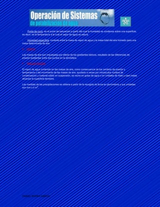 ·    Punto de rocío: es el punto de saturación a partir del cual la humedad se condensa sobre una superficie,
es decir, es la temperatura a la cual el vapor de agua se satura.

·   Humedad específica: cociente entre la masa de vapor de agua y la masa total del aire húmedo para una
masa determinada de aire.

E. VIENTO:

Las masas de aire son impulsadas por efecto de los gradientes báricos, resultado de las diferencias de
presión existentes entre dos puntos en la atmósfera.

F.   PRECIPITACIÓN:

El vapor de agua contenido en las masas de aire, como consecuencia de los cambios de presión y
temperatura y del movimiento de las masas de aire, ayudado a veces por minúsculos núcleos de
condensación y material sólido en suspensión, se reúne en gotas de agua o en cristales de hielo y caen hasta
alcanzar la superficie terrestre.

Las medidas de las precipitaciones se obtiene a partir de la recogida de lluvia en pluvímetros y sus unidades
             2
son mm o l/ m .




DANIEL RIVERA GARCIA
 