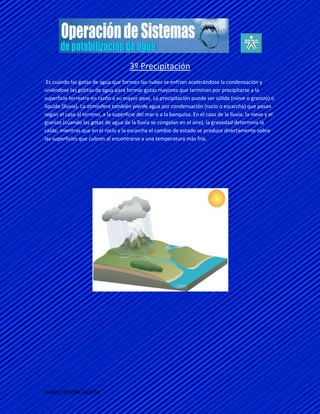 3º Precipitación
 Es cuando las gotas de agua que forman las nubes se enfrían acelerándose la condensación y
uniéndose las gotitas de agua para formar gotas mayores que terminan por precipitarse a la
superficie terrestre en razón a su mayor peso. La precipitación puede ser sólida (nieve o granizo) o
líquida (lluvia). La atmósfera también pierde agua por condensación (rocío o escarcha) que pasan
según el caso al terreno, a la superficie del mar o a la banquisa. En el caso de la lluvia, la nieve y el
granizo (cuando las gotas de agua de la lluvia se congelan en el aire), la gravedad determina la
caída; mientras que en el rocío y la escarcha el cambio de estado se produce directamente sobre
las superficies que cubren al encontrarse a una temperatura más fría.




DANIEL RIVERA GARCIA
 