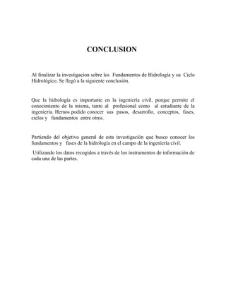 CONCLUSION
Al finalizar la investigacion sobre los Fundamentos de Hidrología y su Ciclo
Hidrológico. Se llegó a la siguiente conclusión.
Que la hidrología es importante en la ingeniería civil, porque permite el
conocimiento de la misma, tanto al profesional como al estudiante de la
ingeniería. Hemos podido conocer sus pasos, desarrollo, conceptos, fases,
ciclos y fundamentos entre otros.
Partiendo del objetivo general de esta investigación que busco conocer los
fundamentos y fases de la hidrología en el campo de la ingeniería civil.
Utilizando los datos recogidos a través de los instrumentos de información de
cada una de las partes.
 