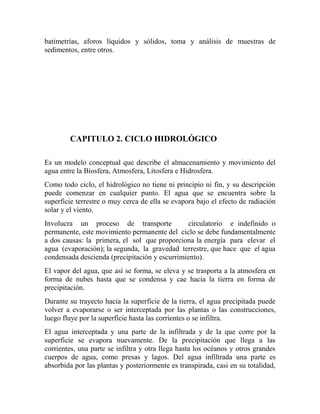 batimetrías, aforos líquidos y sólidos, toma y análisis de muestras de
sedimentos, entre otros.
CAPITULO 2. CICLO HIDROLÓGICO
Es un modelo conceptual que describe el almacenamiento y movimiento del
agua entre la Biosfera, Atmosfera, Litosfera e Hidrosfera.
Como todo ciclo, el hidrológico no tiene ni principio ni fin, y su descripción
puede comenzar en cualquier punto. El agua que se encuentra sobre la
superficie terrestre o muy cerca de ella se evapora bajo el efecto de radiación
solar y el viento.
Involucra un proceso de transporte circulatorio e indefinido o
permanente, este movimiento permanente del ciclo se debe fundamentalmente
a dos causas: la primera, el sol que proporciona la energía para elevar el
agua (evaporación); la segunda, la gravedad terrestre, que hace que el agua
condensada descienda (precipitación y escurrimiento).
El vapor del agua, que así se forma, se eleva y se trasporta a la atmosfera en
forma de nubes hasta que se condensa y cae hacia la tierra en forma de
precipitación.
Durante su trayecto hacia la superficie de la tierra, el agua precipitada puede
volver a evaporarse o ser interceptada por las plantas o las construcciones,
luego fluye por la superficie hasta las corrientes o se infiltra.
El agua interceptada y una parte de la infiltrada y de la que corre por la
superficie se evapora nuevamente. De la precipitación que llega a las
corrientes, una parte se infiltra y otra llega hasta los océanos y otros grandes
cuerpos de agua, como presas y lagos. Del agua infiltrada una parte es
absorbida por las plantas y posteriormente es transpirada, casi en su totalidad,
 