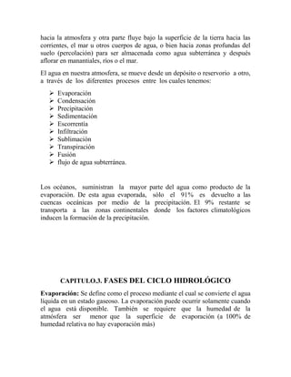 hacia la atmosfera y otra parte fluye bajo la superficie de la tierra hacia las
corrientes, el mar u otros cuerpos de agua, o bien hacia zonas profundas del
suelo (percolación) para ser almacenada como agua subterránea y después
aflorar en manantiales, ríos o el mar.
El agua en nuestra atmosfera, se mueve desde un depósito o reservorio a otro,
a través de los diferentes procesos entre los cuales tenemos:
 Evaporación
 Condensación
 Precipitación
 Sedimentación
 Escorrentía
 Infiltración
 Sublimación
 Transpiración
 Fusión
 flujo de agua subterránea.
Los océanos, suministran la mayor parte del agua como producto de la
evaporación. De esta agua evaporada, sólo el 91% es devuelto a las
cuencas oceánicas por medio de la precipitación. El 9% restante se
transporta a las zonas continentales donde los factores climatológicos
inducen la formación de la precipitación.
CAPITULO.3. FASES DEL CICLO HIDROLÓGICO
Evaporación: Se define como el proceso mediante el cual se convierte el agua
líquida en un estado gaseoso. La evaporación puede ocurrir solamente cuando
el agua está disponible. También se requiere que la humedad de la
atmósfera ser menor que la superficie de evaporación (a 100% de
humedad relativa no hay evaporación más)
 