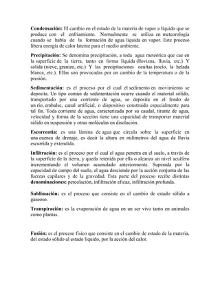 Condensación: El cambio en el estado de la materia de vapor a líquido que se
produce con el enfriamiento. Normalmente se utiliza en meteorología
cuando se habla de la formación de agua líquida en vapor. Este proceso
libera energía de calor latente para el medio ambiente.
Precipitación: Se denomina precipitación, a toda agua meteórica que cae en
la superficie de la tierra, tanto en forma líquida (llovizna, lluvia, etc.) Y
sólida (nieve, granizo, etc.) Y las precipitaciones ocultas (rocío, la helada
blanca, etc.). Ellas son provocadas por un cambio de la temperatura o de la
presión.
Sedimentación: es el proceso por el cual el sedimento en movimiento se
deposita. Un tipo común de sedimentación ocurre cuando el material sólido,
transportado por una corriente de agua, se deposita en el fondo de
un río, embalse, canal artificial, o dispositivo construido especialmente para
tal fin. Toda corriente de agua, caracterizada por su caudal, tirante de agua,
velocidad y forma de la sección tiene una capacidad de transportar material
sólido en suspensión y otras moléculas en disolución.
Escorrentía: es una lámina de agua que circula sobre la superficie en
una cuenca de drenaje, es decir la altura en milímetros del agua de lluvia
escurrida y extendida.
Infiltración: es el proceso por el cual el agua penetra en el suelo, a través de
la superficie de la tierra, y queda retenida por ella o alcanza un nivel acuífero
incrementando el volumen acumulado anteriormente. Superada por la
capacidad de campo del suelo, el agua desciende por la acción conjunta de las
fuerzas capilares y de la gravedad. Esta parte del proceso recibe distintas
denominaciones: percolación, infiltración eficaz, infiltración profunda.
Sublimación: es el proceso que consiste en el cambio de estado sólido a
gaseoso.
Transpiración: es la evaporación de agua en un ser vivo tanto en animales
como plantas.
Fusión: es el proceso físico que consiste en el cambio de estado de la materia,
del estado sólido al estado líquido, por la acción del calor.
 