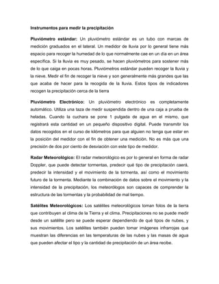 Instrumentos para medir la precipitación
Pluviómetro estándar: Un pluviómetro estándar es un tubo con marcas de
medición graduados en el lateral. Un medidor de lluvia por lo general tiene más
espacio para recoger la humedad de lo que normalmente cae en un día en un área
específica. Si la lluvia es muy pesado, se hacen pluviómetros para sostener más
de lo que caiga en pocas horas. Pluviómetros estándar pueden recoger la lluvia y
la nieve. Medir el fin de recoger la nieve y son generalmente más grandes que las
que acaba de hacer para la recogida de la lluvia. Estos tipos de indicadores
recogen la precipitación cerca de la tierra
Pluviómetro Electrónico: Un pluviómetro electrónico es completamente
automático. Utiliza una taza de medir suspendida dentro de una caja a prueba de
heladas. Cuando la cuchara se pone 1 pulgada de agua en el mismo, que
registrará esta cantidad en un pequeño dispositivo digital. Puede transmitir los
datos recogidos en el curso de kilómetros para que alguien no tenga que estar en
la posición del medidor con el fin de obtener una medición. No es más que una
precisión de dos por ciento de desviación con este tipo de medidor.
Radar Meteorológico: El radar meteorológico es por lo general en forma de radar
Doppler, que puede detectar tormentas, predecir qué tipo de precipitación caerá,
predecir la intensidad y el movimiento de la tormenta, así como el movimiento
futuro de la tormenta. Mediante la combinación de datos sobre el movimiento y la
intensidad de la precipitación, los meteorólogos son capaces de comprender la
estructura de las tormentas y la probabilidad de mal tiempo.
Satélites Meteorológicos: Los satélites meteorológicos toman fotos de la tierra
que contribuyen al clima de la Tierra y el clima. Precipitaciones no se puede medir
desde un satélite pero se puede esperar dependiendo de qué tipos de nubes, y
sus movimientos. Los satélites también pueden tomar imágenes infrarrojas que
muestran las diferencias en las temperaturas de las nubes y las masas de agua
que pueden afectar el tipo y la cantidad de precipitación de un área recibe.
 