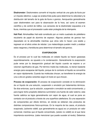 Disdrometer: Disdrometers convertir el impulso vertical de una gota de lluvia por
un impulso eléctrico. Luego se analiza Este pulso para determinar la velocidad y la
distribución del tamaño de la gota de lluvia o granizo. Aeropuertos generalmente
usan disdrometers son para la observación de la hora, así como el examen
científico y de control de tráfico. Los sensores de la disdrometer expuestos a la
lluvia, mientras que el procesador suele estar protegida de la intemperie.
Hail Pad: Almohadillas Hail está constituido por un metro cuadrado de polietileno
recubierto de papel de aluminio de espesor. Algunas piedras de granizo han
depositado en la almohadilla mientras que otros sólo lo hacen una estafa y
regresan en el alivio antes de rebotar. Los meteorólogos pueden medir y analizar
estos rasgones y hendiduras para determinar el tamaño del granizo.
EVAPORACION
Es el proceso por lo cual las moléculas en estado líquido se hacen gaseosas
espontáneamente. es opuesto a la condensación. Generalmente la evaporación
pude verse por la desaparición gradual del líquido cuando se expone a un
volumen significativo de gas. Por término medio las moléculas, no tienen bastante
energía para escaparse del líquido, porque de lo contrario el líquido se convertiría
en vapor rápidamente. Cuando las moléculas chocan, se transfieren la energía de
una a otra en grados variantes según el modo en que chocan.
Proceso de evaporación: El proceso de evaporación consiste en la eliminación
de un líquido de una solución, suspensión o emulsión por tratamientos térmicos.
Se dice entonces, que la solución, suspensión o emulsión se está concentrando, y
para lograr dicho propósito debemos suministrar una fuente de calor externo; esta
fuente calórica se logra generalmente con vapor de agua, el cual se pone en
contacto con el producto a través de una superficie calefactora. Es una separación
de componentes por efecto térmico, en donde se obtienen dos productos de
distintas composiciones físico-químicas. En la mayoría de los casos, el producto
evaporado, (solvente volátil, que generalmente es agua) es un producto sin valor
comercial, mientras que el líquido concentrado, (soluto no volátil) es el que tiene
importancia económica. (cabe mencionar que puede suceder al revés). Debemos
 