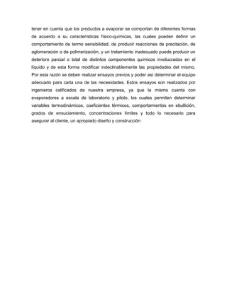 tener en cuenta que los productos a evaporar se comportan de diferentes formas
de acuerdo a su características físico-químicas, las cuales pueden definir un
comportamiento de termo sensibilidad, de producir reacciones de precitación, de
aglomeración o de polimerización, y un tratamiento inadecuado puede producir un
deterioro parcial o total de distintos componentes químicos involucrados en el
líquido y de esta forma modificar indeclinablemente las propiedades del mismo.
Por esta razón se deben realizar ensayos previos y poder así determinar el equipo
adecuado para cada una de las necesidades. Estos ensayos son realizados por
ingenieros calificados de nuestra empresa, ya que la misma cuenta con
evaporadores a escala de laboratorio y piloto, los cuales permiten determinar
variables termodinámicos, coeficientes térmicos, comportamientos en ebullición,
grados de ensuciamiento, concentraciones límites y todo lo necesario para
asegurar al cliente, un apropiado diseño y construcción
 