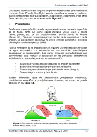 Foro Peruano para el Agua—GWP Perú
Contribuyendo al desarrollo de una Cultura del Agua y la GIRH 11
Un sistema viene a ser un conjunto de partes diferenciadas que interactúan
como un todo. El ciclo hidrológico podría considerarse como un sistema,
cuyos componentes son: precipitación, evaporación, escorrentía, y las otras
fases del ciclo, tal como se muestra en la Figura 4.2.
 Precipitación
Se denomina precipitación, a toda agua meteórica que cae en la superficie
de la tierra, tanto en forma líquida (llovizna, lluvia, etc.) y sólida
(nieve, granizo, etc.) y las precipitaciones ocultas (rocío, la helada
blanca, etc.). Ellas son provocadas por un cambio de la temperatura o de la
presión. La precipitación constituye la .única entrada principal al sistemas
hidrológico continental (Musy, 2001).
Para la formación de la precipitación se requiere la condensación del vapor
de agua atmosférico. La saturación es una condición esencial para
desbloquear la condensación. Los varios procesos termodinámicos son
convenientes para realizar la saturación de las partículas atmosféricas
inicialmente no saturadas y causar su condensación:
 Saturación y condensación isobárica (a presión constante),
 Saturación y condensación por presión adiabática,
 Saturación y condensación por presión de vapor de agua,
 Saturación por mezcla y turbulencia.
Existen diferentes tipos de precipitación: precipitación convectiva,
precipitación orográfica y precipitaciones frontales, tal como se puede
apreciar en la Figura 4.5.
Figura 5. Principales tipos de precipitación: convectiva, orográficas y frontales
Fuente: Musy, André, 2001.
 