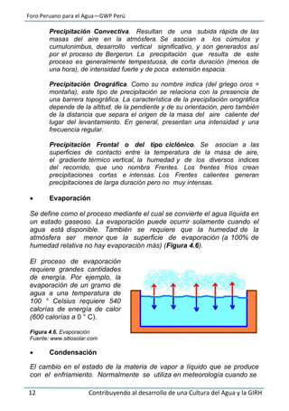 Foro Peruano para el Agua—GWP Perú
12 Contribuyendo al desarrollo de una Cultura del Agua y la GIRH
Precipitación Convectiva. Resultan de una subida rápida de las
masas del aire en la atmósfera. Se asocian a los cúmulos y
cumulonimbus, desarrollo vertical significativo, y son generados así
por el proceso de Bergeron. La precipitación que resulta de este
proceso es generalmente tempestuosa, de corta duración (menos de
una hora), de intensidad fuerte y de poca extensión espacia.
Precipitación Orográfica. Como su nombre indica (del griego oros =
montaña), este tipo de precipitación se relaciona con la presencia de
una barrera topográfica. La característica de la precipitación orográfica
depende de la altitud, de la pendiente y de su orientación, pero también
de la distancia que separa el origen de la masa del aire caliente del
lugar del levantamiento. En general, presentan una intensidad y una
frecuencia regular.
Precipitación Frontal o del tipo ciclónico. Se asocian a las
superficies de contacto entre la temperatura de la masa de aire,
el gradiente térmico vertical, la humedad y de los diversos índices
del recorrido, que uno nombra Frentes. Los frentes fríos crean
precipitaciones cortas e intensas. Los Frentes calientes generan
precipitaciones de larga duración pero no muy intensas.
 Evaporación
Se define como el proceso mediante el cual se convierte el agua líquida en
un estado gaseoso. La evaporación puede ocurrir solamente cuando el
agua está disponible. También se requiere que la humedad de la
atmósfera ser menor que la superficie de evaporación (a 100% de
humedad relativa no hay evaporación más) (Figura 4.6).
El proceso de evaporación
requiere grandes cantidades
de energía. Por ejemplo, la
evaporación de un gramo de
agua a una temperatura de
100 ° Celsius requiere 540
calorías de energía de calor
(600 calorías a 0 ° C).
Figura 4.6. Evaporación
Fuente: www.sitiosolar.com
 Condensación
El cambio en el estado de la materia de vapor a líquido que se produce
con el enfriamiento. Normalmente se utiliza en meteorología cuando se
 