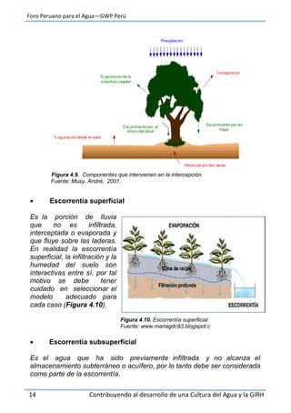 Foro Peruano para el Agua—GWP Perú
14 Contribuyendo al desarrollo de una Cultura del Agua y la GIRH
Figura 4.9. Componentes que intervienen en la intercepción.
Fuente: Musy, André, 2001.
 Escorrentía superficial
Es la porción de lluvia
que no es infiltrada,
interceptada o evaporada y
que fluye sobre las laderas.
En realidad la escorrentía
superficial, la infiltración y la
humedad del suelo son
interactivas entre sí, por tal
motivo se debe tener
cuidado en seleccionar el
modelo adecuado para
cada caso (Figura 4.10).
Figura 4.10. Escorrentía superficial
Fuente: www.mariagdc93.blogspot.c
 Escorrentía subsuperficial
Es el agua que ha sido previamente infiltrada y no alcanza el
almacenamiento subterráneo o acuífero, por lo tanto debe ser considerada
como parte de la escorrentía.
 