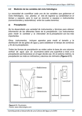 Foro Peruano para el Agua—GWP Perú
Contribuyendo al desarrollo de una Cultura del Agua y la GIRH 15
4.2 Medición de las variables del ciclo hidrológico
La necesidad de cuantificar cada una de las variables que gobiernan el
Ciclo Hidrológico, nos plantea el reto de registrar su variabilidad en el
tiempo y espacio, para lo cual se recurren a equipos e instrumentos
(convencionales y automáticos) entre los cuales tenemos:
a) Precipitación
Se ha desarrollado una variedad de instrumentos y técnicas para obtener
información de las diferentes fases de la precipitación. Los instrumentos
para medir la cantidad y la intensidad de la precipitación son los más
importantes.
Otros instrumentos, incluyen aparatos para medir el tamaño y la
distribución de las gotas de agua y para establecer el tiempo de comienzo
y fin de la precipitación.
Todas las formas de precipitación se miden sobre la base de una columna
vertical de agua que se acumularía sobre una superficie a nivel, si la
precipitación permaneciese en el lugar donde cae. En el sistema métrico, la
precipitación se mide en milímetros y decimos de milímetro (Figura 4.11).
Figura 4.11. Pluviómetro
Fuente: www.mitecnologico.com
 